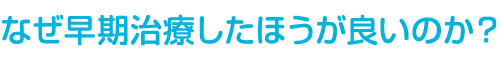 なぜ早期治療したほうが良いのか？